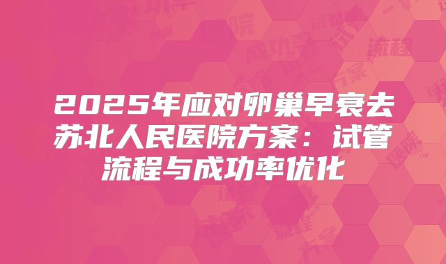 2025年应对卵巢早衰去苏北人民医院方案：试管流程与成功率优化