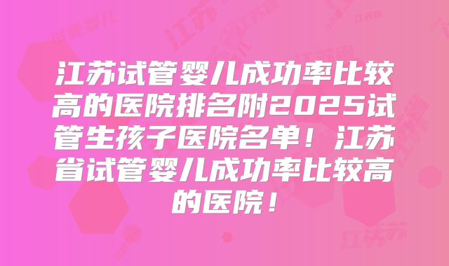 江苏试管婴儿成功率比较高的医院排名附2025试管生孩子医院名单！江苏省试管婴儿成功率比较高的医院！