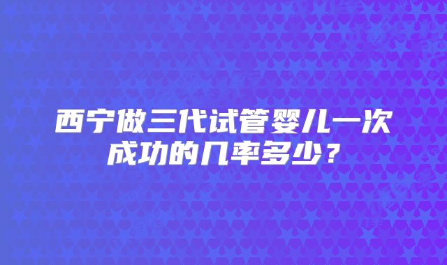 西宁做三代试管婴儿一次成功的几率多少?