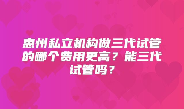 惠州私立机构做三代试管的哪个费用更高?能三代试管吗?