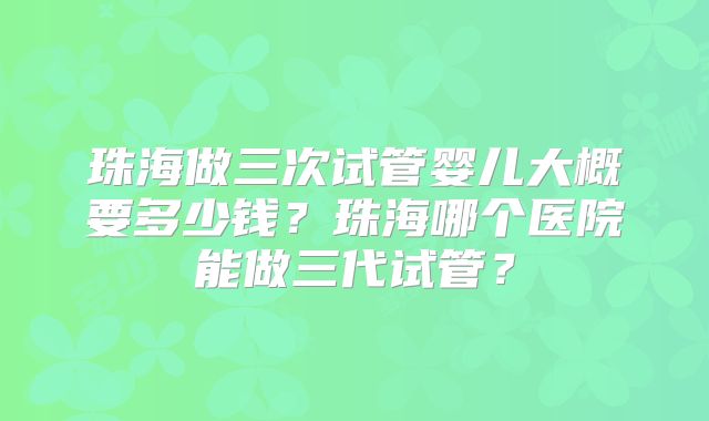 珠海做三次试管婴儿大概要多少钱？珠海哪个医院能做三代试管？