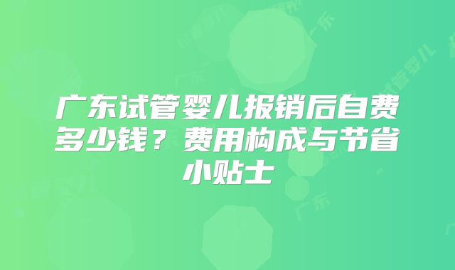 广东试管婴儿报销后自费多少钱?费用构成与节省小贴士