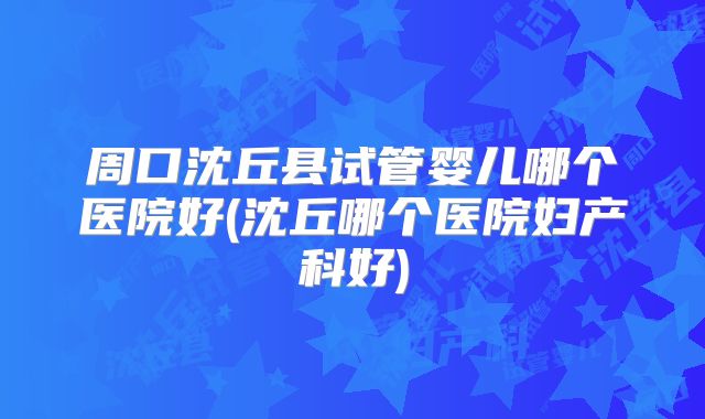 周口沈丘县试管婴儿哪个医院好(沈丘哪个医院妇产科好)