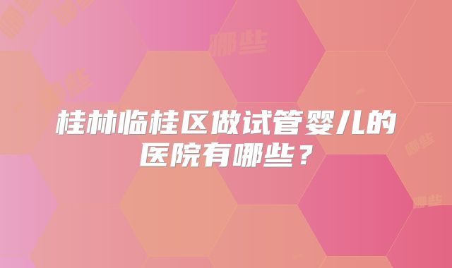 桂林临桂区做试管婴儿的医院有哪些?