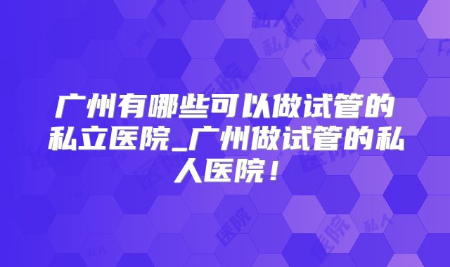 广州有哪些可以做试管的私立医院_广州做试管的私人医院！