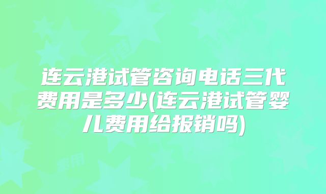 连云港试管咨询电话三代费用是多少(连云港试管婴儿费用给报销吗)