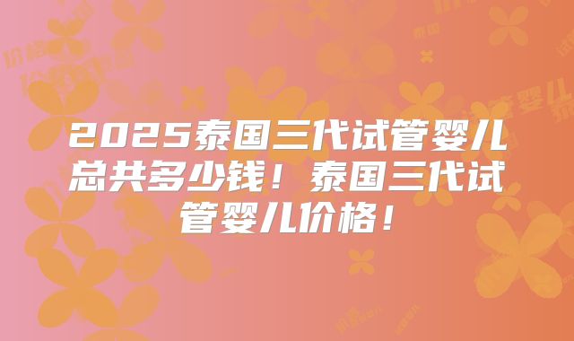 2025泰国三代试管婴儿总共多少钱！泰国三代试管婴儿价格！