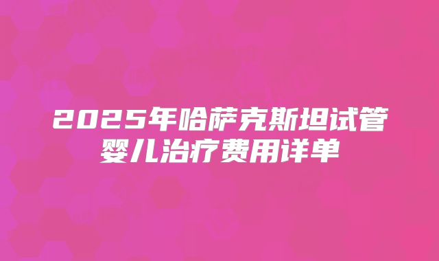 2025年哈萨克斯坦试管婴儿治疗费用详单