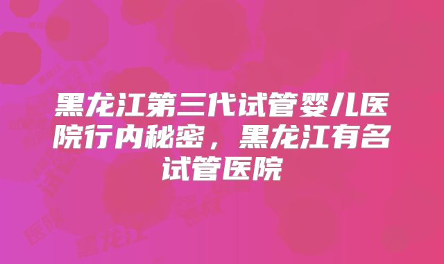黑龙江第三代试管婴儿医院行内秘密，黑龙江有名试管医院