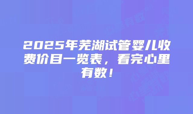 2025年芜湖试管婴儿收费价目一览表,看完心里有数!