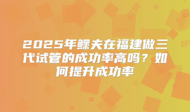 2025年鳏夫在福建做三代试管的成功率高吗？如何提升成功率