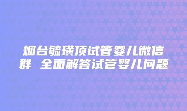 烟台毓璜顶试管婴儿微信群 全面解答试管婴儿问题