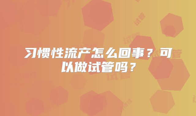 习惯性流产怎么回事?可以做试管吗?
