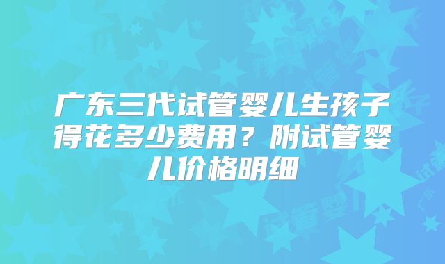 广东三代试管婴儿生孩子得花多少费用?附试管婴儿价格明细