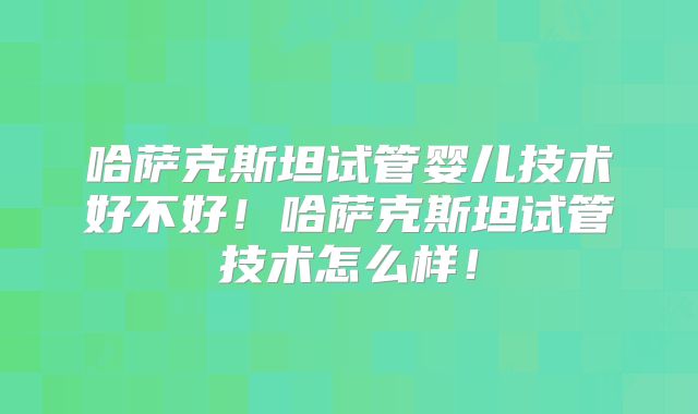 哈萨克斯坦试管婴儿技术好不好！哈萨克斯坦试管技术怎么样！