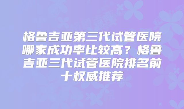 格鲁吉亚第三代试管医院哪家成功率比较高？格鲁吉亚三代试管医院排名前十权威推荐