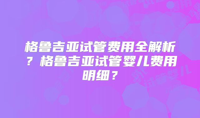格鲁吉亚试管费用全解析？格鲁吉亚试管婴儿费用明细？