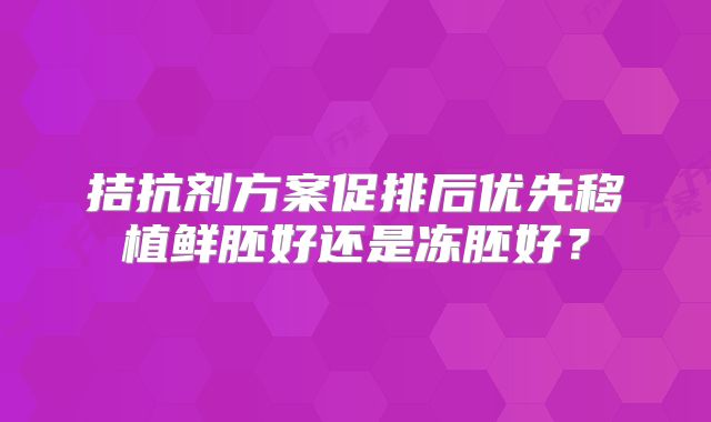 拮抗剂方案促排后优先移植鲜胚好还是冻胚好?