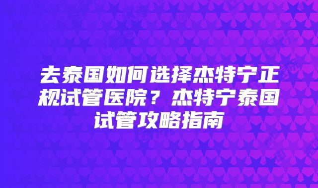 去泰国如何选择杰特宁正规试管医院？杰特宁泰国试管攻略指南