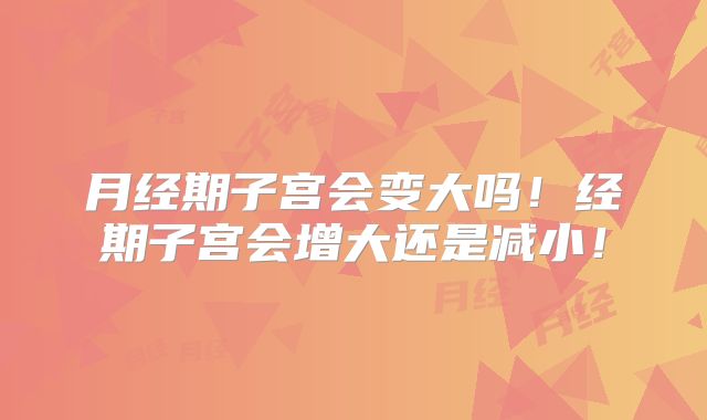 月经期子宫会变大吗!经期子宫会增大还是减小!