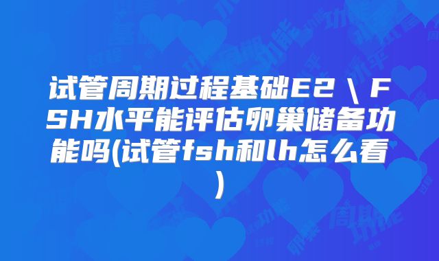试管周期过程基础E2＼FSH水平能评估卵巢储备功能吗(试管fsh和lh怎么看)