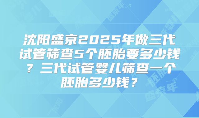 沈阳盛京2025年做三代试管筛查5个胚胎要多少钱？三代试管婴儿筛查一个胚胎多少钱？