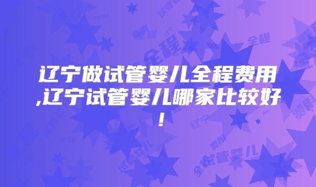 辽宁做试管婴儿全程费用,辽宁试管婴儿哪家比较好!