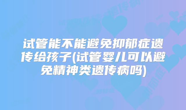试管能不能避免抑郁症遗传给孩子(试管婴儿可以避免精神类遗传病吗)