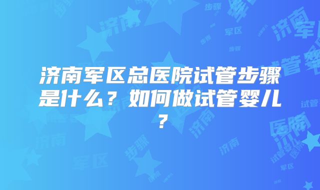 济南军区总医院试管步骤是什么？如何做试管婴儿？