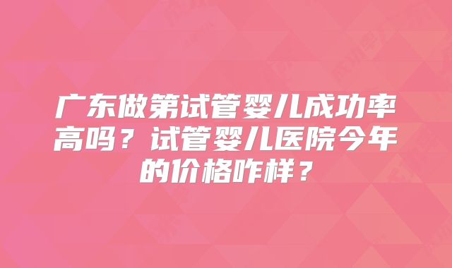 广东做第试管婴儿成功率高吗?试管婴儿医院今年的价格咋样?