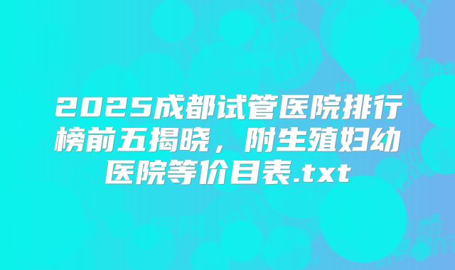 2025成都试管医院排行榜前五揭晓，附生殖妇幼医院等价目表.txt
