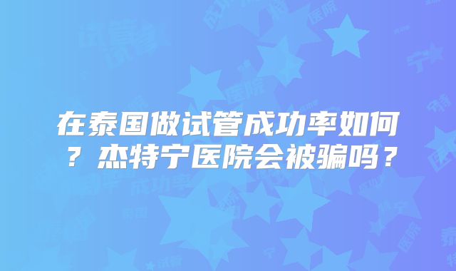 在泰国做试管成功率如何?杰特宁医院会被骗吗?