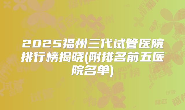 2025福州三代试管医院排行榜揭晓(附排名前五医院名单)