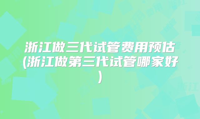 浙江做三代试管费用预估(浙江做第三代试管哪家好)