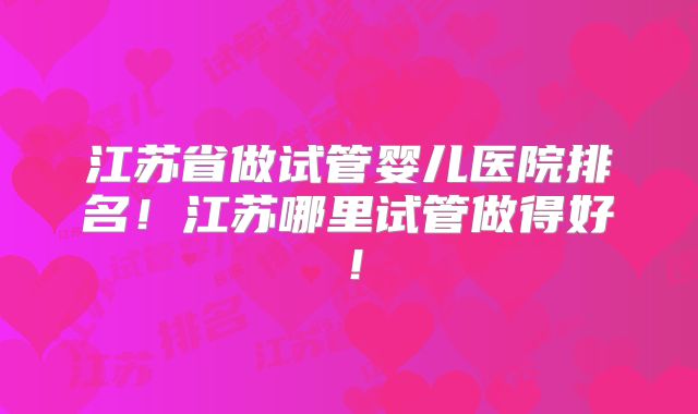 江苏省做试管婴儿医院排名！江苏哪里试管做得好！