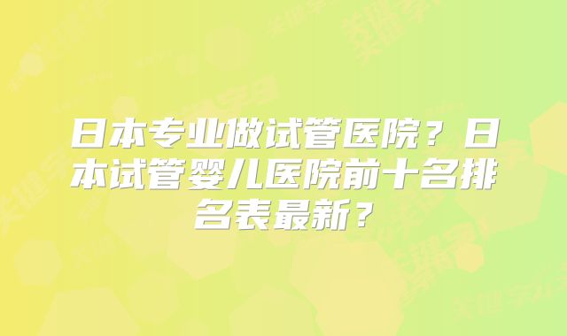 日本专业做试管医院？日本试管婴儿医院前十名排名表最新？