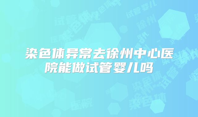 染色体异常去徐州中心医院能做试管婴儿吗