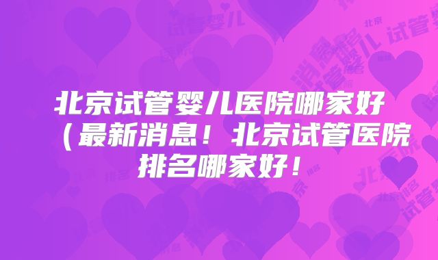 北京试管婴儿医院哪家好(最新消息!北京试管医院排名哪家好!