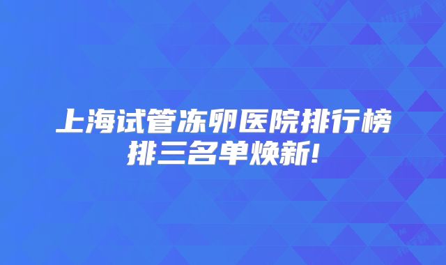 上海试管冻卵医院排行榜排三名单焕新!