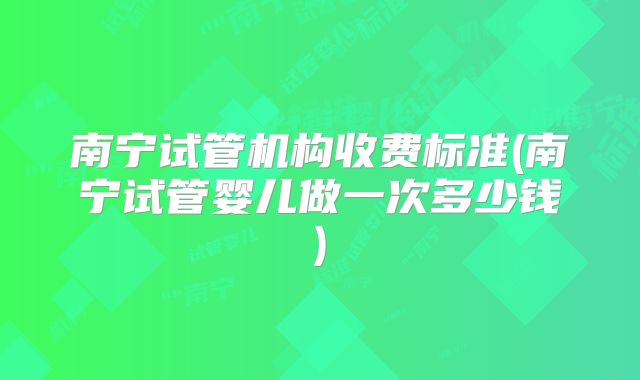 南宁试管机构收费标准(南宁试管婴儿做一次多少钱)