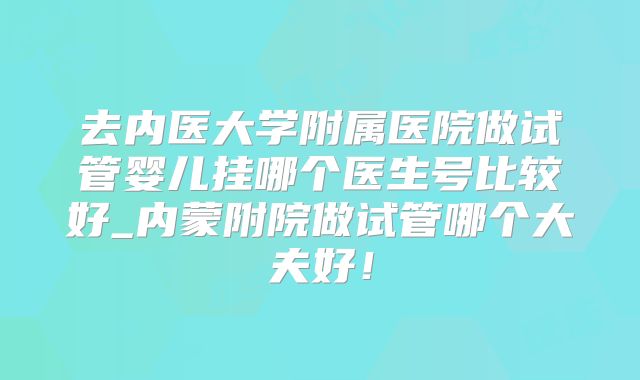 去内医大学附属医院做试管婴儿挂哪个医生号比较好_内蒙附院做试管哪个大夫好！