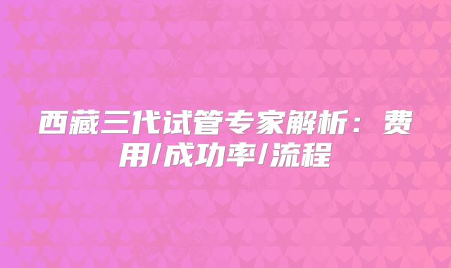 西藏三代试管专家解析：费用/成功率/流程