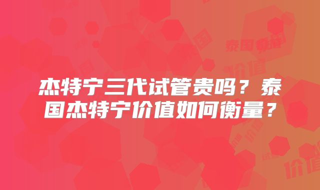 杰特宁三代试管贵吗？泰国杰特宁价值如何衡量？