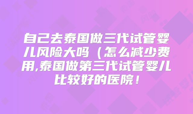 自己去泰国做三代试管婴儿风险大吗(怎么减少费用,泰国做第三代试管婴儿比较好的医院!