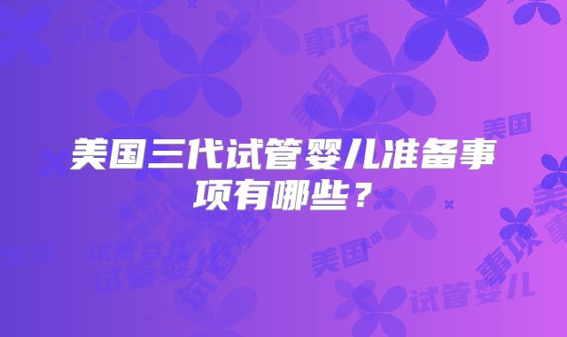 美国三代试管婴儿准备事项有哪些?