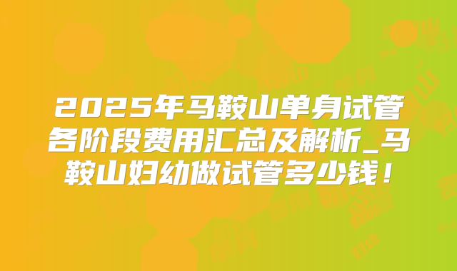 2025年马鞍山单身试管各阶段费用汇总及解析_马鞍山妇幼做试管多少钱！