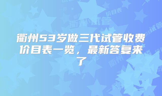衢州53岁做三代试管收费价目表一览，最新答复来了