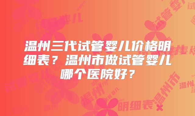 温州三代试管婴儿价格明细表？温州市做试管婴儿哪个医院好？