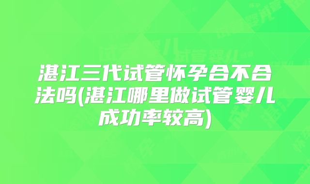 湛江三代试管怀孕合不合法吗(湛江哪里做试管婴儿成功率较高)
