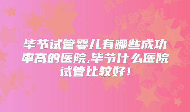 毕节试管婴儿有哪些成功率高的医院,毕节什么医院试管比较好!